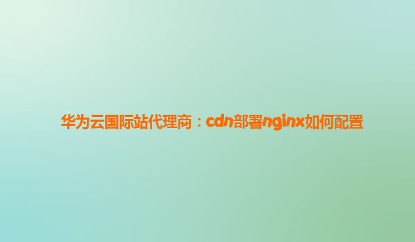 华为云国际站代理商：cdn部署nginx如何配置