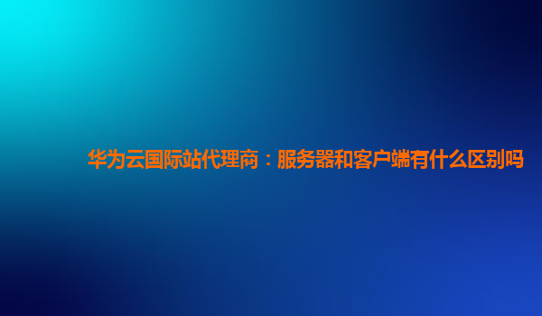 华为云国际站代理商：服务器和客户端有什么区别吗