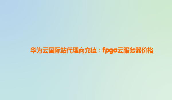 华为云国际站代理商充值：fpga云服务器价格