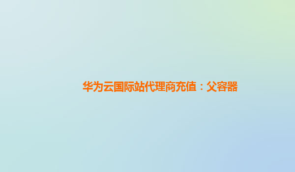 华为云国际站代理商充值：父容器