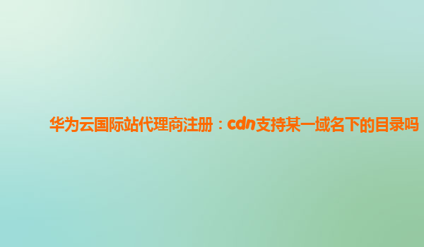 华为云国际站代理商注册：cdn支持某一域名下的目录吗