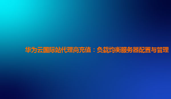 华为云国际站代理商充值：负载均衡服务器配置与管理