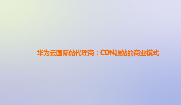 华为云国际站代理商：CDN源站的商业模式