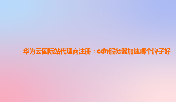华为云国际站代理商注册：cdn服务器加速哪个牌子好