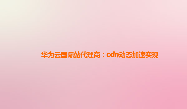 华为云国际站代理商：cdn动态加速实现
