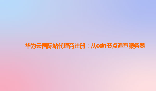 华为云国际站代理商注册：从cdn节点追查服务器