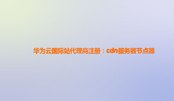 华为云国际站代理商注册：cdn服务器节点器