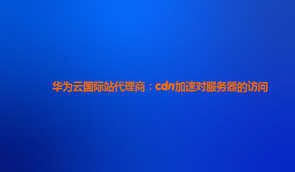 华为云国际站代理商：cdn加速对服务器的访问