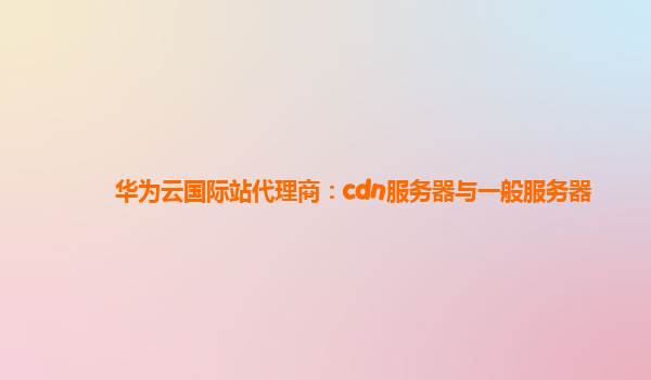 华为云国际站代理商：cdn服务器与一般服务器