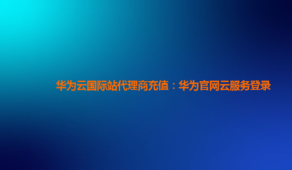 华为云国际站代理商充值：华为官网云服务登录