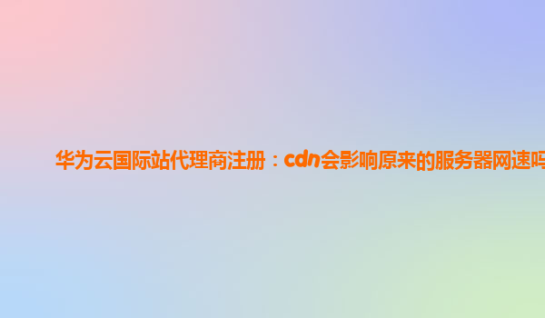 华为云国际站代理商注册：cdn会影响原来的服务器网速吗