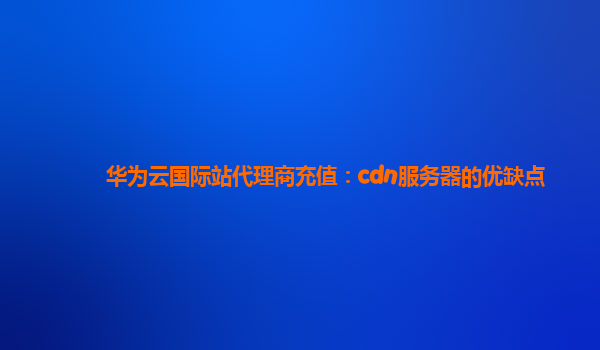 华为云国际站代理商充值：cdn服务器的优缺点