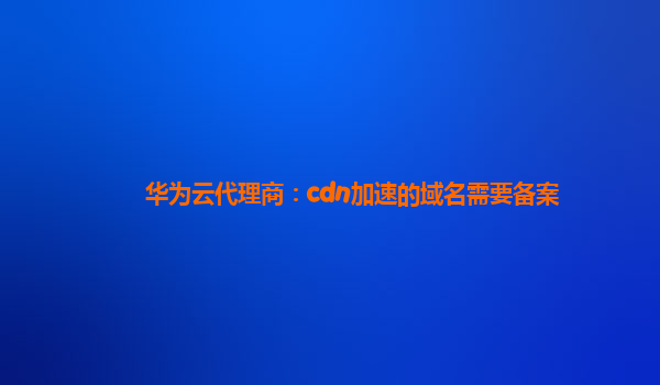 华为云代理商：cdn加速的域名需要备案