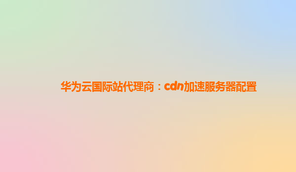 华为云国际站代理商：cdn加速服务器配置