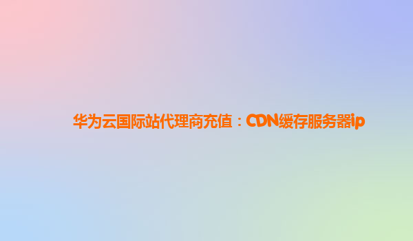 华为云国际站代理商充值：CDN缓存服务器ip