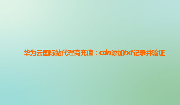 华为云国际站代理商充值：cdn添加txt记录并验证