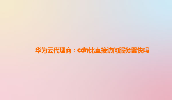 华为云代理商：cdn比直接访问服务器快吗