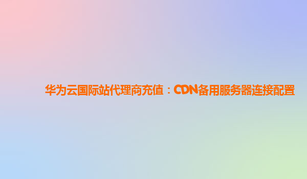 华为云国际站代理商充值：CDN备用服务器连接配置
