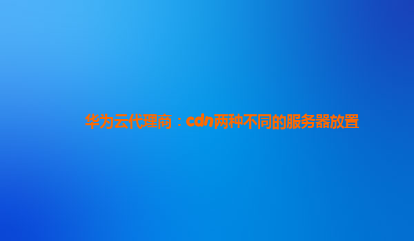 华为云代理商：cdn两种不同的服务器放置