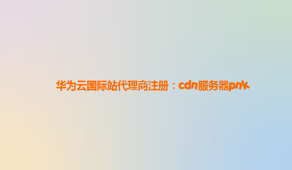 华为云国际站代理商注册：cdn服务器pnk