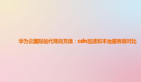 华为云国际站代理商充值：cdn加速和本地服务器对比