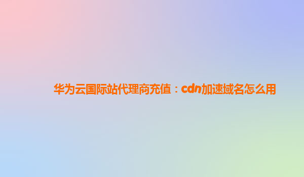 华为云国际站代理商充值：cdn加速域名怎么用