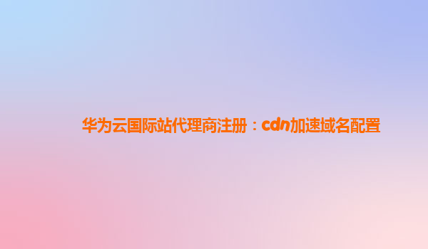 华为云国际站代理商注册：cdn加速域名配置