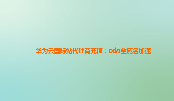 华为云国际站代理商充值：cdn全域名加速
