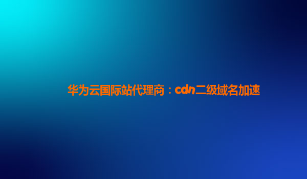 华为云国际站代理商：cdn二级域名加速
