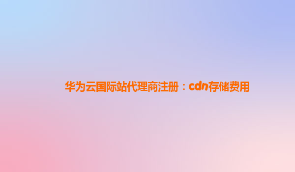 华为云国际站代理商注册：cdn存储费用