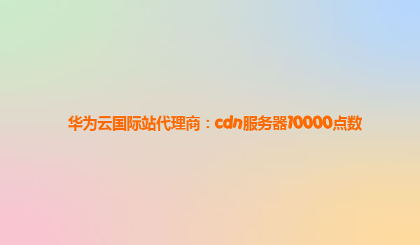 华为云国际站代理商：cdn服务器10000点数
