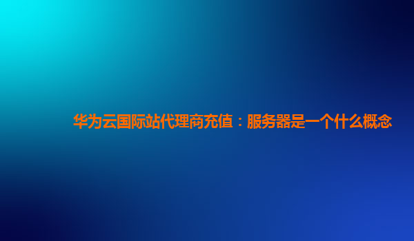 华为云国际站代理商充值：服务器是一个什么概念