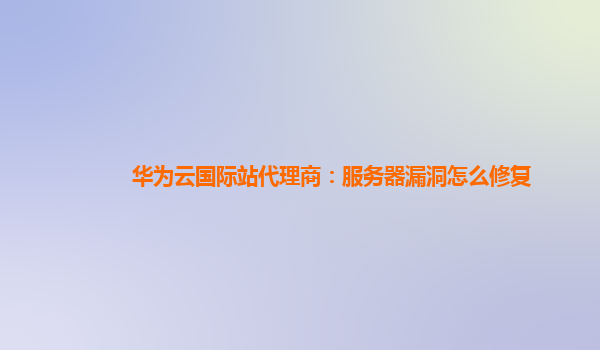 华为云国际站代理商：服务器漏洞怎么修复