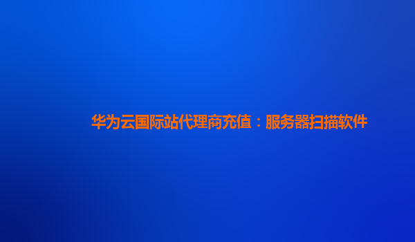 华为云国际站代理商充值：服务器扫描软件