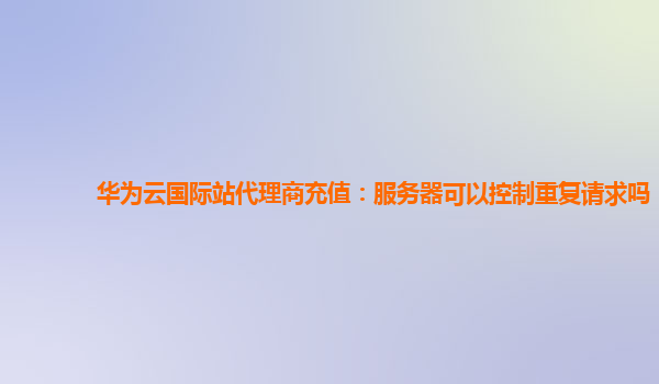 华为云国际站代理商充值：服务器可以控制重复请求吗