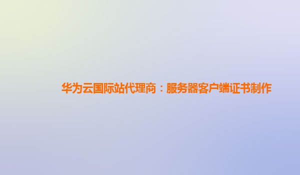 华为云国际站代理商：服务器客户端证书制作