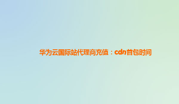 华为云国际站代理商充值：cdn首包时间