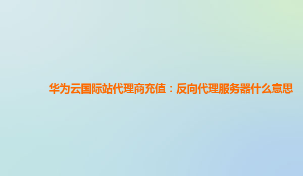 华为云国际站代理商充值：反向代理服务器什么意思