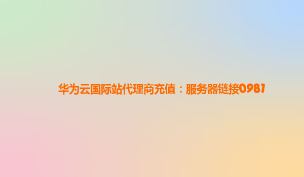 华为云国际站代理商充值：服务器链接0981