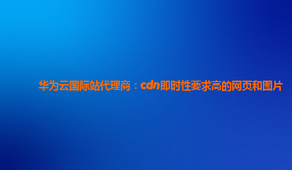 华为云国际站代理商：cdn即时性要求高的网页和图片