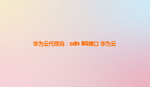 华为云代理商：cdn 80端口 华为云
