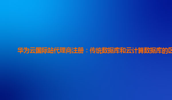 华为云国际站代理商注册：传统数据库和云计算数据库的区别