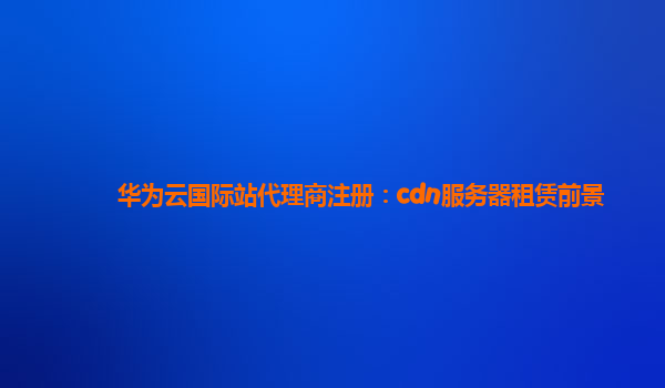 华为云国际站代理商注册：cdn服务器租赁前景