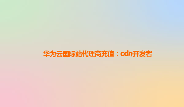 华为云国际站代理商充值：cdn开发者