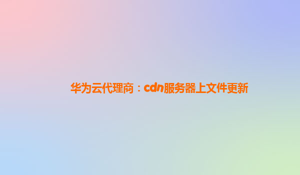 华为云代理商：cdn服务器上文件更新