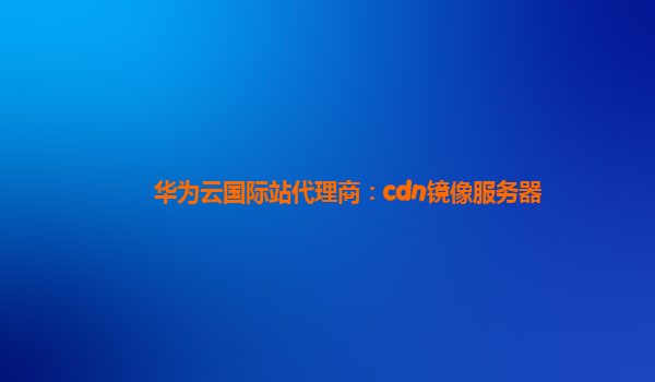 华为云国际站代理商：cdn镜像服务器