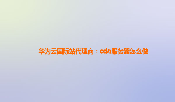 华为云国际站代理商：cdn服务器怎么做