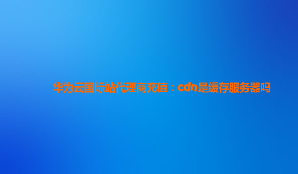 华为云国际站代理商充值：cdn是缓存服务器吗