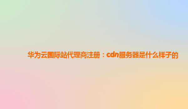 华为云国际站代理商注册：cdn服务器是什么样子的