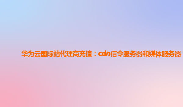 华为云国际站代理商充值：cdn信令服务器和媒体服务器